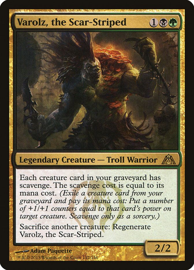  Varolz, the Scar-Striped {1}{B}{G}

Legendary Creature — Troll Warrior

Each creature card in your graveyard has scavenge. The scavenge cost is equal to its mana cost. (Exile a creature card from your graveyard and pay its mana cost: Put a number of +1/+1 counters equal to that card’s power on target creature. Scavenge only as a sorcery.)

Sacrifice another creature: Regenerate Varolz, the Scar-Striped.
2/2 